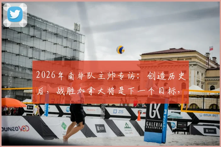 2026年南非队主帅专访：创造历史后，战胜加拿大将是下一个目标，解析南非足球崛起之路