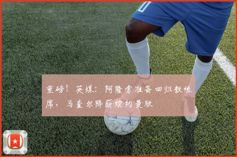 重磅!英媒:阿隆索准备回归教练席,马奎尔降薪续约曼联