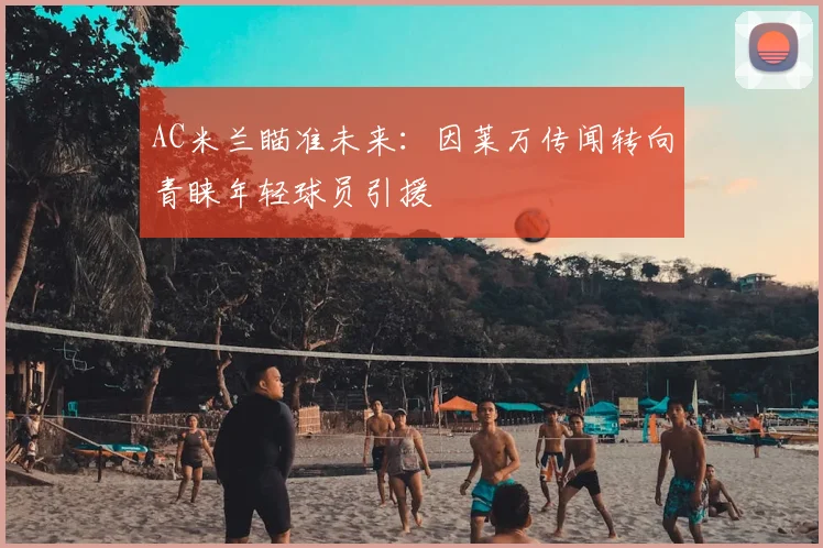 AC米兰瞄准未来：因莱万传闻转向青睐年轻球员引援