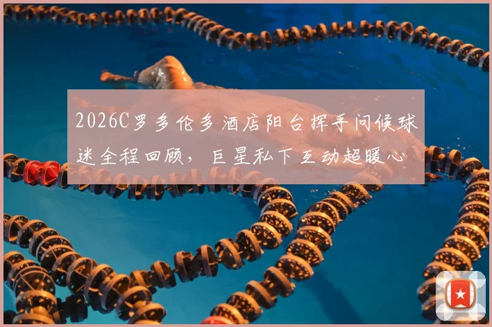 2026C罗多伦多酒店阳台挥手问候球迷全程回顾，巨星私下互动超暖心视频分享