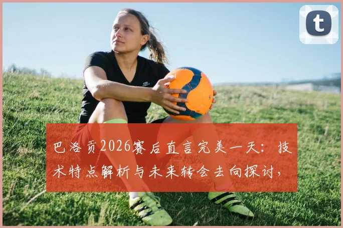 巴洛贡2026赛后直言完美一天:技术特点解析与未来转会去向探讨,阿森纳回购可能性分析