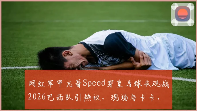 网红军甲亢哥Speed穿皇马球衣观战2026巴西队引热议，现场与卡卡、博格巴、大罗互动细节全回顾