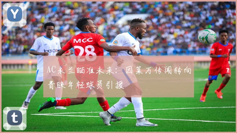 AC米兰瞄准未来:因莱万传闻转向青睐年轻球员引援