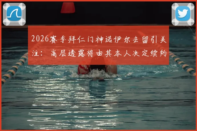 2026赛季拜仁门神诺伊尔去留引关注:高层透露将由其本人决定续约或退役,球迷热议未来走向