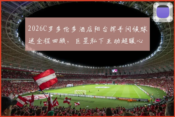 2026C罗多伦多酒店阳台挥手问候球迷全程回顾,巨星私下互动超暖心视频分享