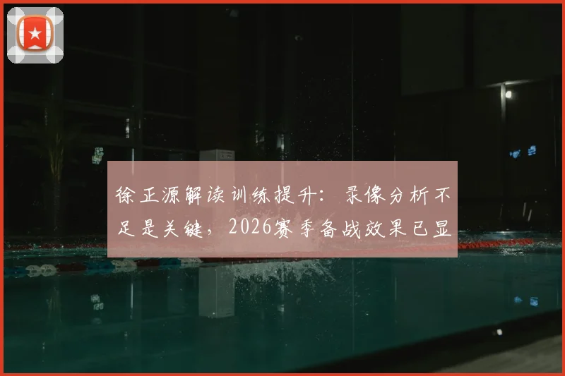 徐正源解读训练提升:录像分析不足是关键,2026赛季备战效果已显现