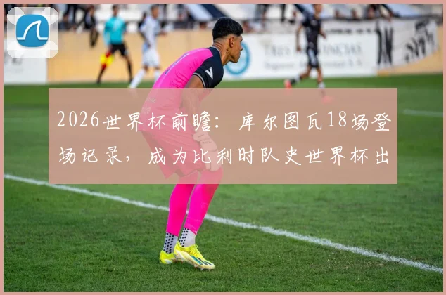 2026世界杯前瞻:库尔图瓦18场登场记录,成为比利时队史世界杯出场第一人全解析