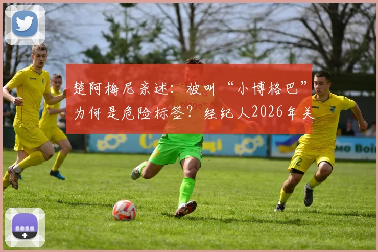 楚阿梅尼亲述:被叫“小博格巴”为何是危险标签?经纪人2026年关键警告与球员自我定位解析