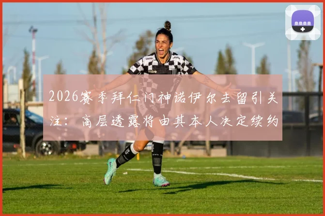 2026赛季拜仁门神诺伊尔去留引关注：高层透露将由其本人决定续约或退役，球迷热议未来走向