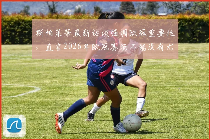 斯帕莱蒂最新访谈强调欧冠重要性,直言2026年欧冠赛场不能没有尤文图斯