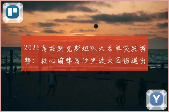 2026乌兹别克斯坦队大名单突发调整:核心前锋马沙里波夫因伤退出,吉亚诺夫紧急递补入队,球队实力受影响几何?