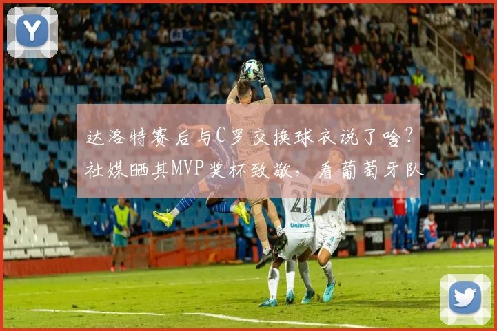 达洛特赛后与C罗交换球衣说了啥？社媒晒其MVP奖杯致敬，看葡萄牙队友间的传承与迷弟瞬间