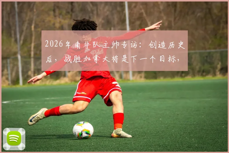 2026年南非队主帅专访:创造历史后,战胜加拿大将是下一个目标,解析南非足球崛起之路