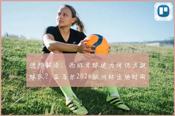 德帅解读：西班牙球迷为何仍力挺球队？亚马尔2026欧洲杯出场时间管理策略全解析