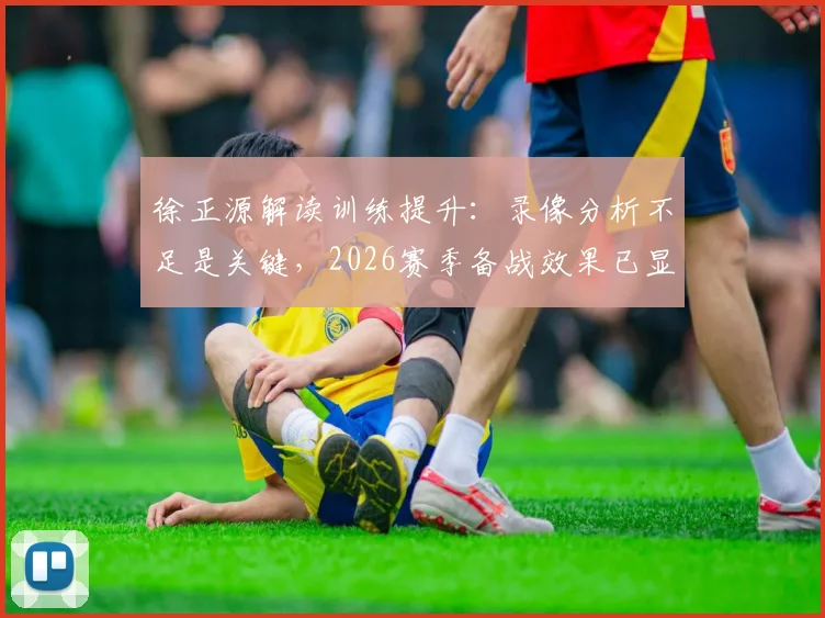 徐正源解读训练提升：录像分析不足是关键，2026赛季备战效果已显现