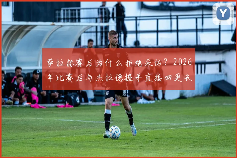 萨拉赫赛后为什么拒绝采访?2026年比赛后与杰拉德握手直接回更衣室原因分析