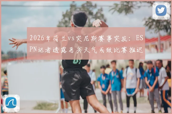 2026年荷兰vs突尼斯赛事突发：ESPN记者透露恶劣天气或致比赛推迟，附足球赛天气取消规则与应对指南