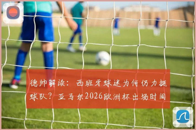 德帅解读:西班牙球迷为何仍力挺球队?亚马尔2026欧洲杯出场时间管理策略全解析