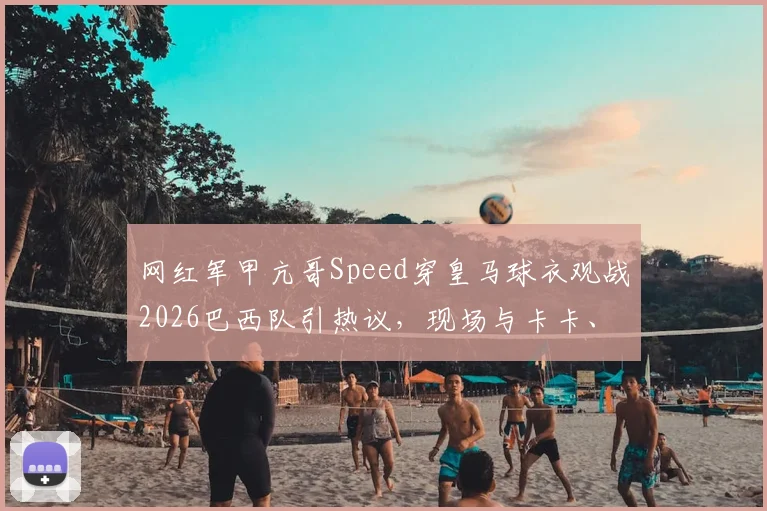 网红军甲亢哥Speed穿皇马球衣观战2026巴西队引热议,现场与卡卡、博格巴、大罗互动细节全回顾