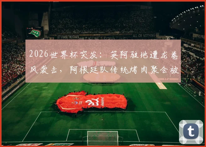 2026世界杯突发：英阿驻地遭龙卷风袭击，阿根廷队传统烤肉聚会被迫取消，球队后勤应对全解析