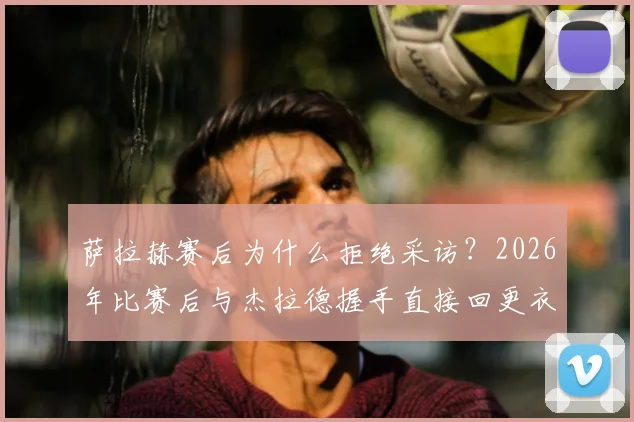 萨拉赫赛后为什么拒绝采访？2026年比赛后与杰拉德握手直接回更衣室原因分析