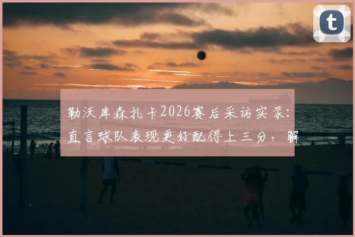 勒沃库森扎卡2026赛后采访实录:直言球队表现更好配得上三分,解析更衣室真实反应