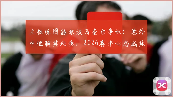 主教练图赫尔谈马奎尔争议：意外中理解其处境，2026赛季心态成焦点