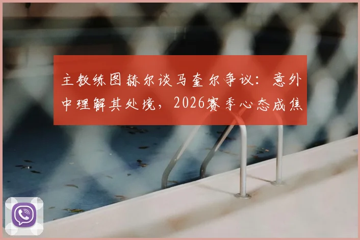 主教练图赫尔谈马奎尔争议:意外中理解其处境,2026赛季心态成焦点