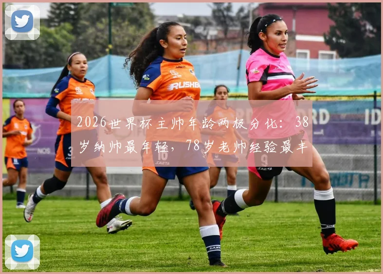 2026世界杯主帅年龄两极分化:38岁纳帅最年轻,78岁老帅经验最丰富,年龄差达40岁创纪录